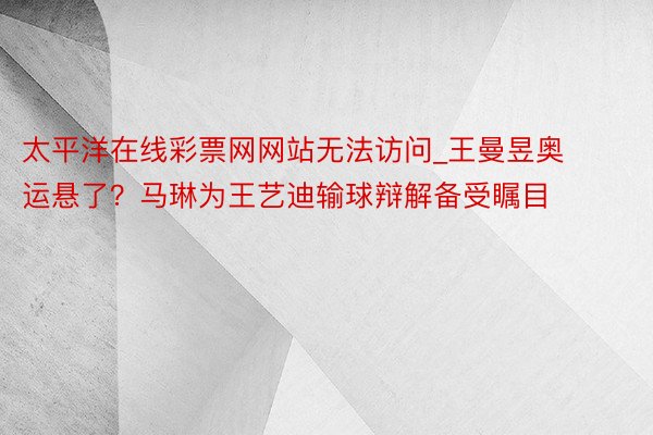 太平洋在线彩票网网站无法访问_王曼昱奥运悬了？马琳为王艺迪输球辩解备受瞩目