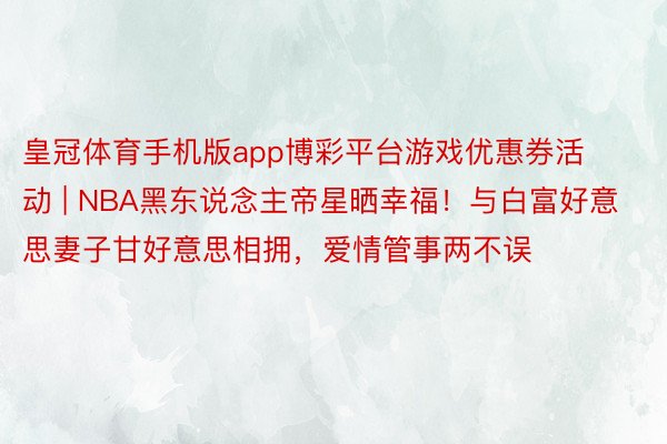 皇冠体育手机版app博彩平台游戏优惠券活动 | NBA黑东说念主帝星晒幸福！与白富好意思妻子甘好意思相拥，爱情管事两不误