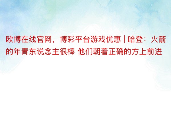 欧博在线官网，博彩平台游戏优惠 | 哈登：火箭的年青东说念主很棒 他们朝着正确的方上前进