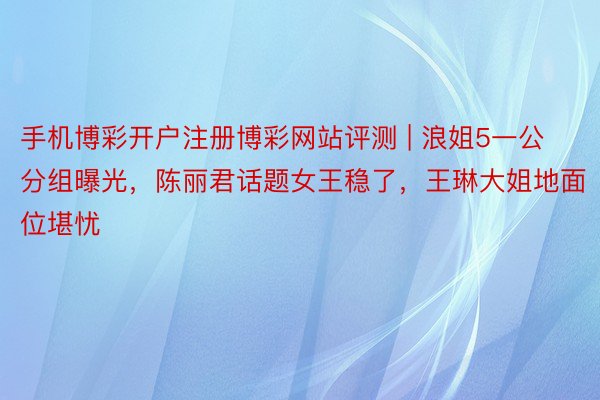 手机博彩开户注册博彩网站评测 | 浪姐5一公分组曝光，陈丽君话题女王稳了，王琳大姐地面位堪忧