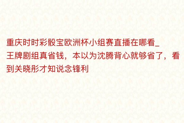 重庆时时彩骰宝欧洲杯小组赛直播在哪看_王牌剧组真省钱，本以为沈腾背心就够省了，看到关晓彤才知说念锋利