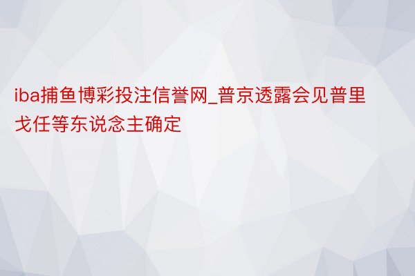 iba捕鱼博彩投注信誉网_普京透露会见普里戈任等东说念主确定