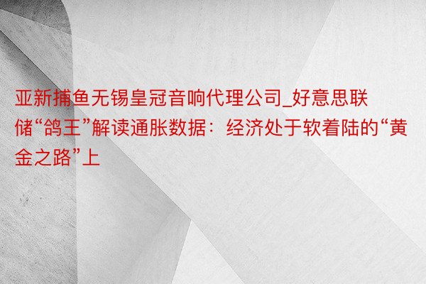 亚新捕鱼无锡皇冠音响代理公司_好意思联储“鸽王”解读通胀数据：经济处于软着陆的“黄金之路”上