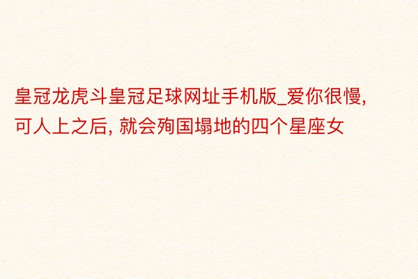 皇冠龙虎斗皇冠足球网址手机版_爱你很慢, 可人上之后, 就会殉国塌地的四个星座女