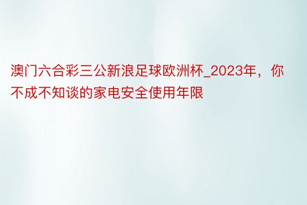 澳门六合彩三公新浪足球欧洲杯_2023年，你不成不知谈的家电安全使用年限