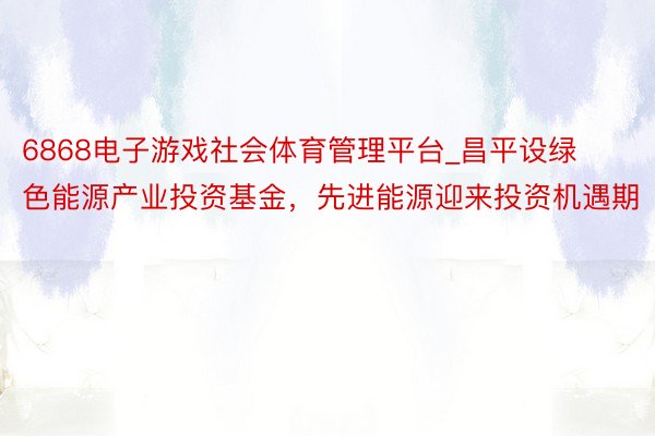 6868电子游戏社会体育管理平台_昌平设绿色能源产业投资基金，先进能源迎来投资机遇期