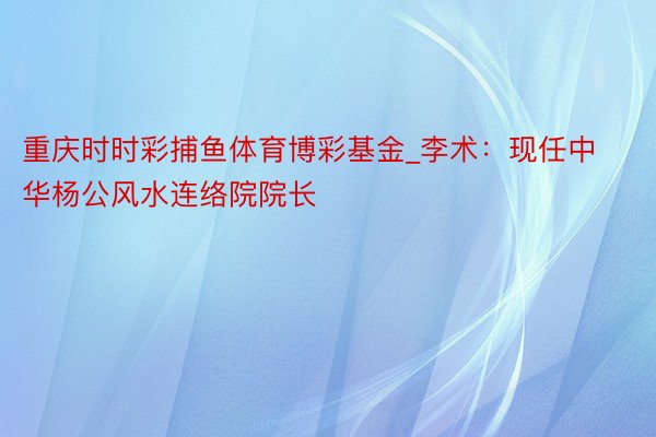 重庆时时彩捕鱼体育博彩基金_李术：现任中华杨公风水连络院院长