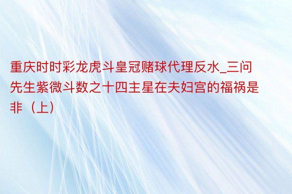 重庆时时彩龙虎斗皇冠赌球代理反水_三问先生紫微斗数之十四主星在夫妇宫的福祸是非（上）