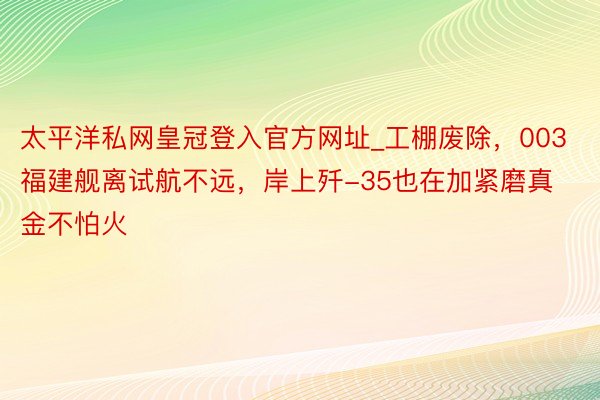 太平洋私网皇冠登入官方网址_工棚废除，003福建舰离试航不远，岸上歼-35也在加紧磨真金不怕火