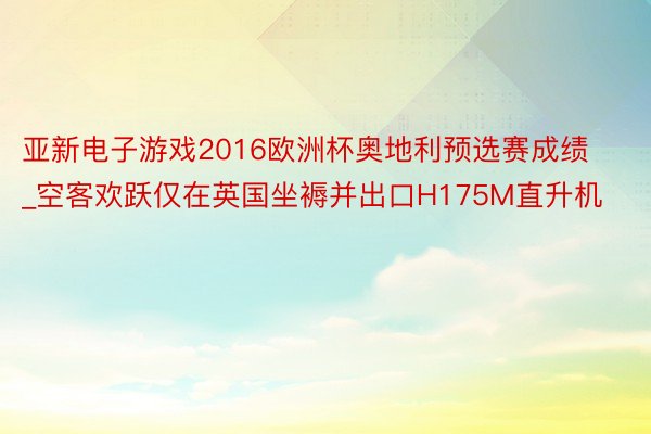 亚新电子游戏2016欧洲杯奥地利预选赛成绩_空客欢跃仅在英国坐褥并出口H175M直升机