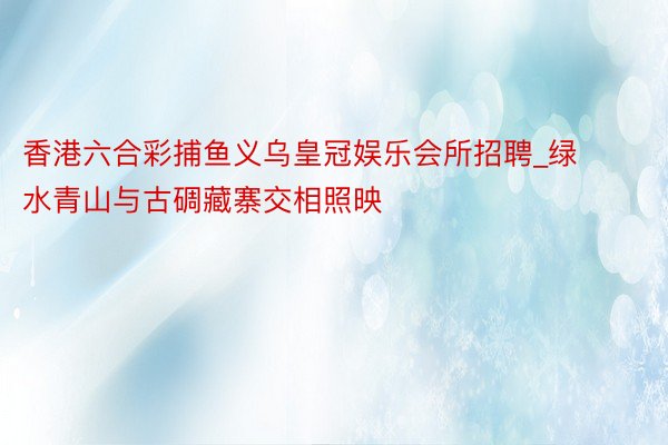 香港六合彩捕鱼义乌皇冠娱乐会所招聘_绿水青山与古碉藏寨交相照映