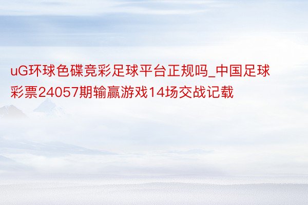 uG环球色碟竞彩足球平台正规吗_中国足球彩票24057期输赢游戏14场交战记载