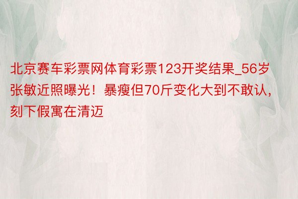 北京赛车彩票网体育彩票123开奖结果_56岁张敏近照曝光！暴瘦但70斤变化大到不敢认，刻下假寓在清迈