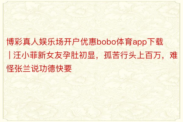 博彩真人娱乐场开户优惠bobo体育app下载 | 汪小菲新女友孕肚初显，孤苦行头上百万，难怪张兰说功德快要