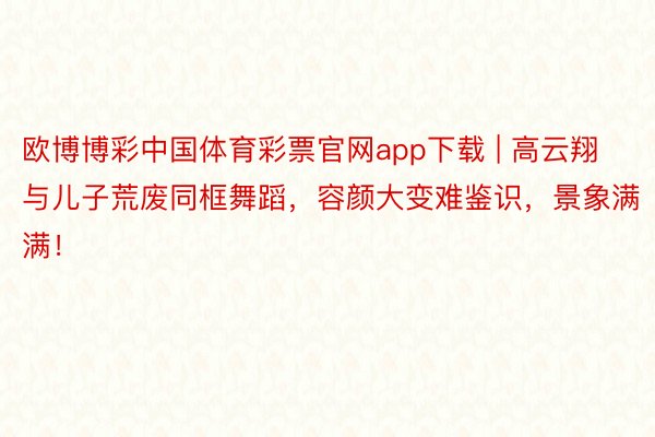 欧博博彩中国体育彩票官网app下载 | 高云翔与儿子荒废同框舞蹈，容颜大变难鉴识，景象满满！