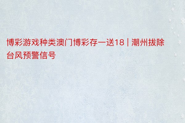 博彩游戏种类澳门博彩存一送18 | 潮州拔除台风预警信号