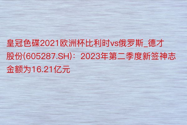 皇冠色碟2021欧洲杯比利时vs俄罗斯_德才股份(605287.SH)：2023年第二季度新签神志金额为16.21亿元