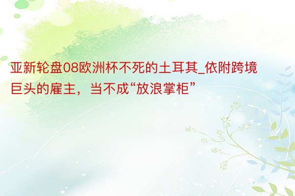 亚新轮盘08欧洲杯不死的土耳其_依附跨境巨头的雇主，当不成“放浪掌柜”