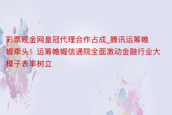 彩票现金网皇冠代理合作占成_腾讯运筹帷幄牵头！运筹帷幄信通院全面激动金融行业大模子表率树立