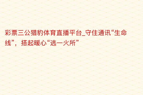 彩票三公猎豹体育直播平台_守住通讯“生命线”，搭起暖心“逃一火所”