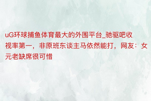 uG环球捕鱼体育最大的外围平台_驰驱吧收视率第一，非原班东谈主马依然能打，网友：女元老缺席很可惜