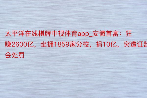 太平洋在线棋牌中视体育app_安徽首富：狂赚2600亿，坐拥1859家分校，捐10亿，突遭证监会处罚