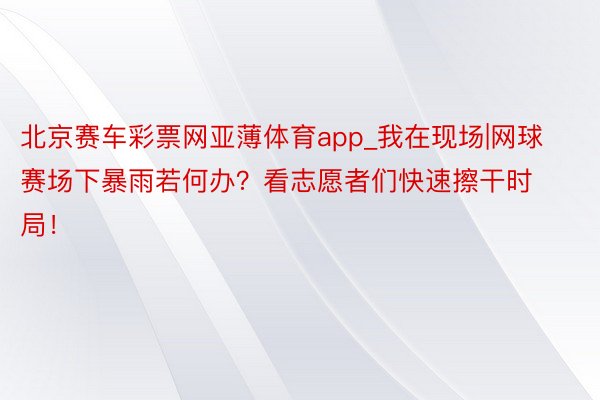 北京赛车彩票网亚薄体育app_我在现场|网球赛场下暴雨若何办？看志愿者们快速擦干时局！