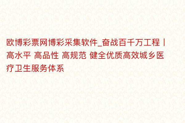 欧博彩票网博彩采集软件_奋战百千万工程丨高水平 高品性 高规范 健全优质高效城乡医疗卫生服务体系