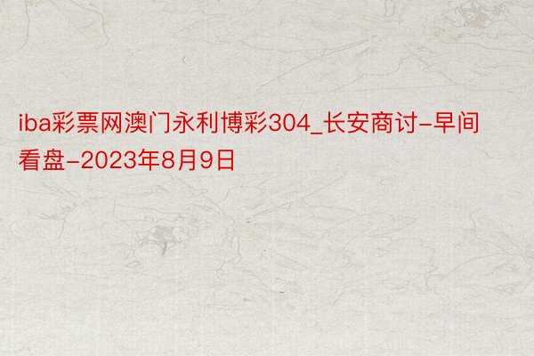 iba彩票网澳门永利博彩304_长安商讨-早间看盘-2023年8月9日