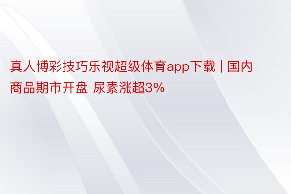 真人博彩技巧乐视超级体育app下载 | 国内商品期市开盘 尿素涨超3%