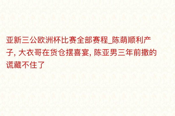 亚新三公欧洲杯比赛全部赛程_陈萌顺利产子, 大衣哥在货仓摆喜宴, 陈亚男三年前撒的谎藏不住了