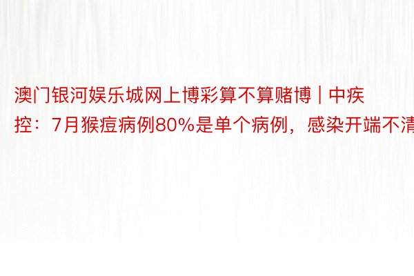 澳门银河娱乐城网上博彩算不算赌博 | 中疾控：7月猴痘病例80%是单个病例，感染开端不清