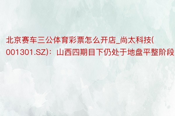 北京赛车三公体育彩票怎么开店_尚太科技(001301.SZ)：山西四期目下仍处于地盘平整阶段