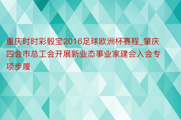 重庆时时彩骰宝2016足球欧洲杯赛程_肇庆四会市总工会开展新业态事业家建会入会专项步履