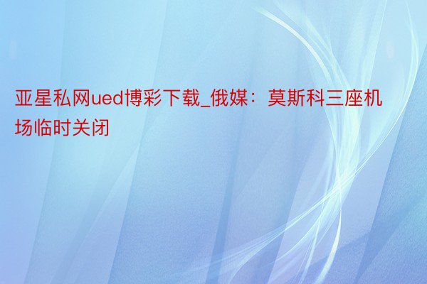 亚星私网ued博彩下载_俄媒：莫斯科三座机场临时关闭