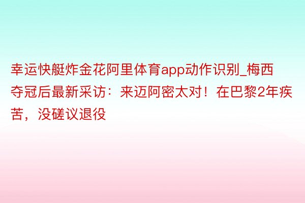 幸运快艇炸金花阿里体育app动作识别_梅西夺冠后最新采访：来迈阿密太对！在巴黎2年疾苦，没磋议退役