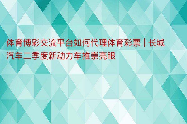 体育博彩交流平台如何代理体育彩票 | 长城汽车二季度新动力车推崇亮眼