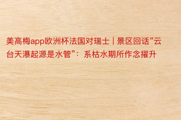 美高梅app欧洲杯法国对瑞士 | 景区回话“云台天瀑起源是水管”：系枯水期所作念擢升