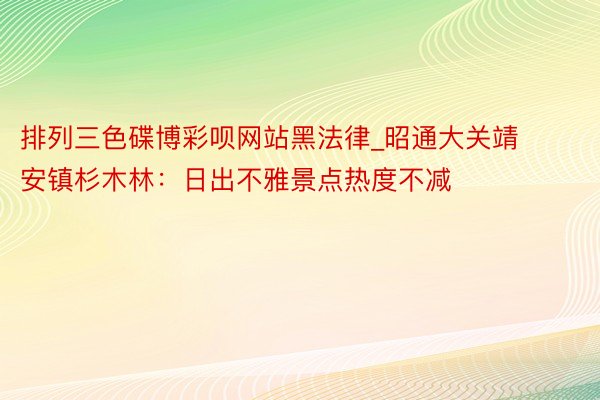 排列三色碟博彩呗网站黑法律_昭通大关靖安镇杉木林：日出不雅景点热度不减