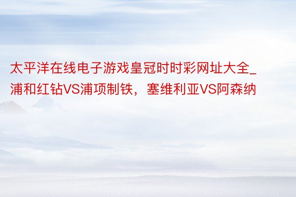 太平洋在线电子游戏皇冠时时彩网址大全_浦和红钻VS浦项制铁，塞维利亚VS阿森纳