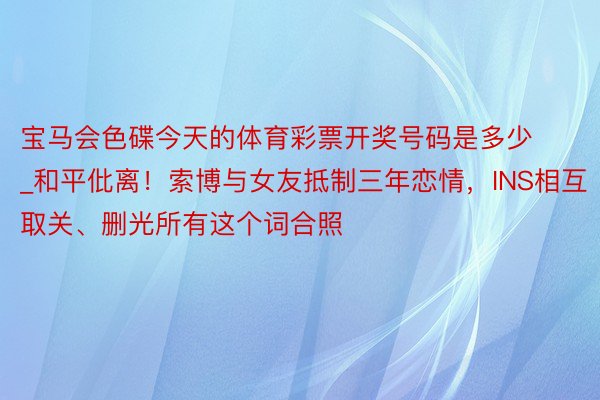 宝马会色碟今天的体育彩票开奖号码是多少_和平仳离！索博与女友抵制三年恋情，INS相互取关、删光所有这个词合照