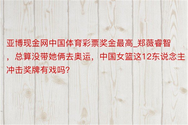 亚博现金网中国体育彩票奖金最高_郑薇睿智，总算没带她俩去奥运，中国女篮这12东说念主冲击奖牌有戏吗？