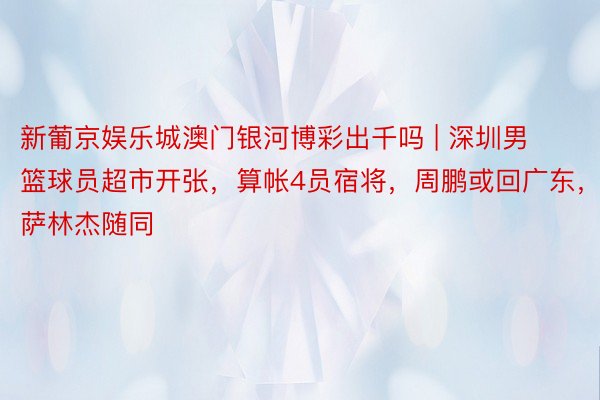 新葡京娱乐城澳门银河博彩出千吗 | 深圳男篮球员超市开张，算帐4员宿将，周鹏或回广东，萨林杰随同