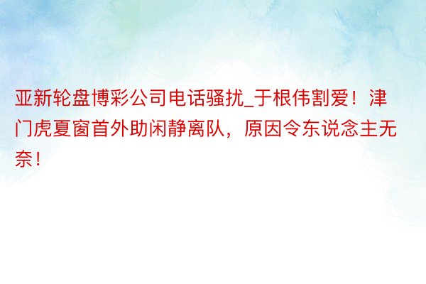 亚新轮盘博彩公司电话骚扰_于根伟割爱！津门虎夏窗首外助闲静离队，原因令东说念主无奈！