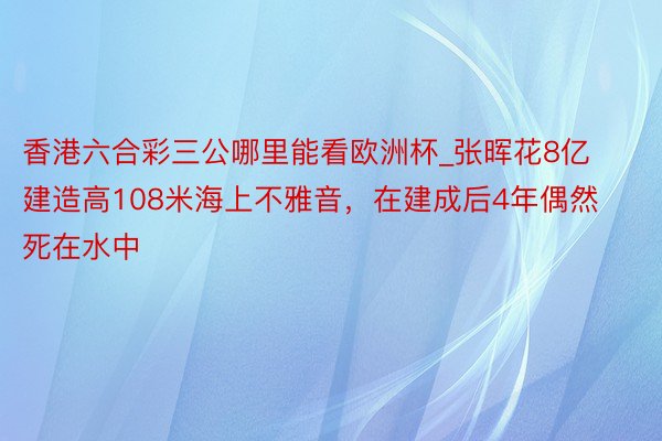 香港六合彩三公哪里能看欧洲杯_张晖花8亿建造高108米海上不雅音，在建成后4年偶然死在水中