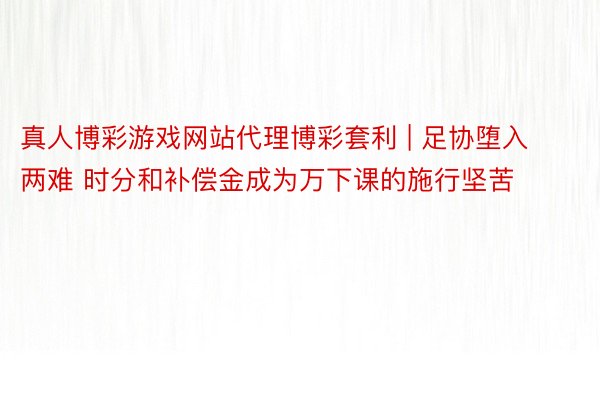 真人博彩游戏网站代理博彩套利 | 足协堕入两难 时分和补偿金成为万下课的施行坚苦