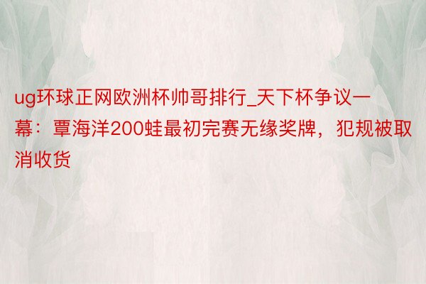 ug环球正网欧洲杯帅哥排行_天下杯争议一幕：覃海洋200蛙最初完赛无缘奖牌，犯规被取消收货