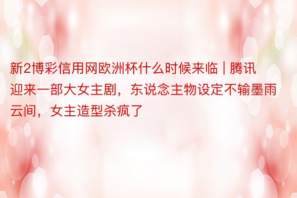 新2博彩信用网欧洲杯什么时候来临 | 腾讯迎来一部大女主剧，东说念主物设定不输墨雨云间，女主造型杀疯了