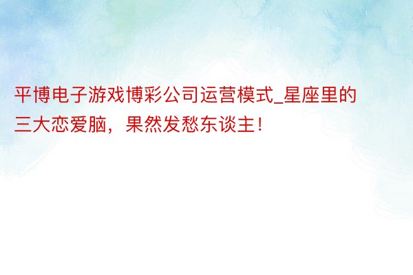 平博电子游戏博彩公司运营模式_星座里的三大恋爱脑，果然发愁东谈主！