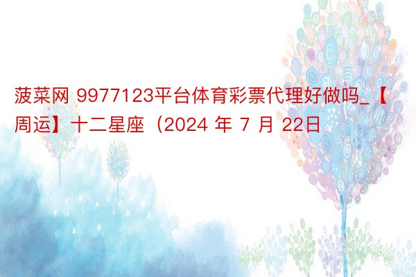 菠菜网 9977123平台体育彩票代理好做吗_【周运】十二星座（2024 年 7 月 22日